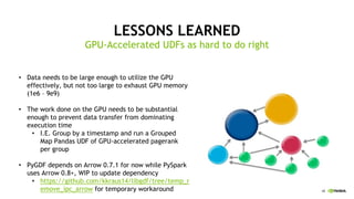 48
LESSONS LEARNED
GPU-Accelerated UDFs as hard to do right
Data needs to be large enough to utilize the GPU•
effectively, but not too large to exhaust GPU memory
(1e6 – 9e9)
The work done on the GPU needs to be substantial•
enough to prevent data transfer from dominating
execution time
I.E.• Group by a timestamp and run a Grouped
Map Pandas UDF of GPU-accelerated pagerank
per group
PyGDF• depends on Arrow 0.7.1 for now while PySpark
uses Arrow 0.8+, WIP to update dependency
https• ://github.com/kkraus14/libgdf/tree/temp_r
emove_ipc_arrow for temporary workaround
 