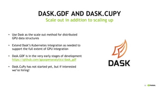 52
DASK.GDF AND DASK.CUPY
Scale out in addition to scaling up
Use• Dask as the scale out method for distributed
GPU data structures
Extend• Dask’s Kubernetes integration as needed to
support the full extent of GPU integration
Dask.GDF• is in the very early stages of development
https://github.com/gpuopenanalytics/dask_gdf
Dask.CuPy• has not started yet, but if interested
we’re hiring!
 