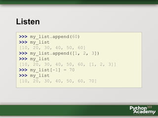 Listen
>>> my_list.append(60)
>>> my_list
[10, 20, 30, 40, 50, 60]
>>> my_list.append([1, 2, 3])
>>> my_list
[10, 20, 30, 40, 50, 60, [1, 2, 3]]
>>> my_list[-1] = 70
>>> my_list
[10, 20, 30, 40, 50, 60, 70]
 