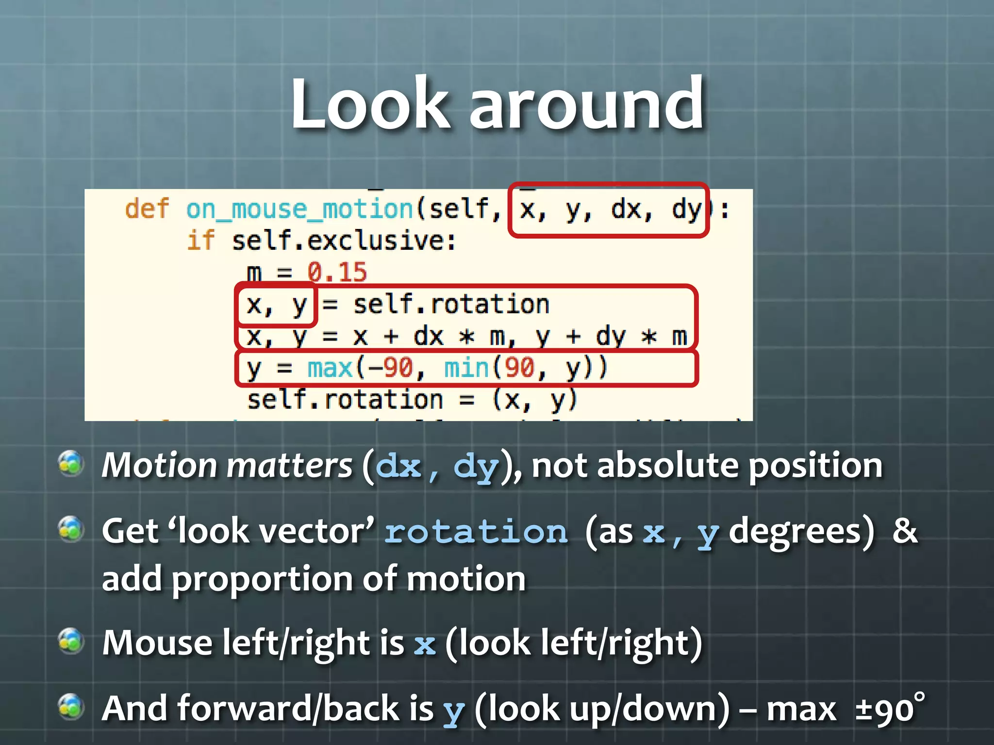 Look around
Motion matters (dx, dy), not absolute position
Get ‘look vector’ rotation (as x, y degrees) &
add proportion of motion
Mouse left/right is x (look left/right)
And forward/back is y (look up/down) – max ±90°
 