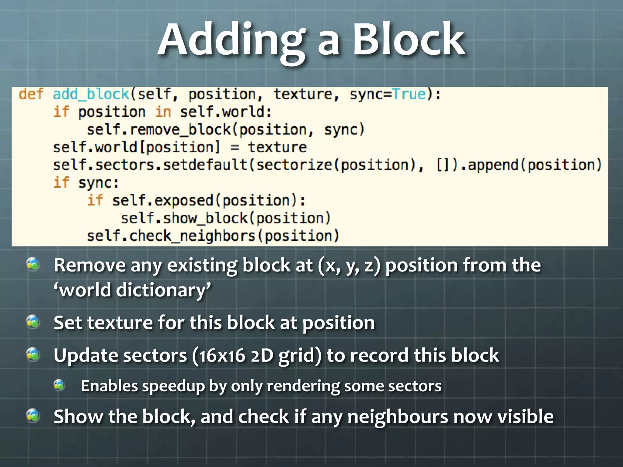 Adding a Block
Remove any existing block at (x, y, z) position from the
‘world dictionary’
Set texture for this block at position
Update sectors (16x16 2D grid) to record this block
Enables speedup by only rendering some sectors
Show the block, and check if any neighbours now visible
 