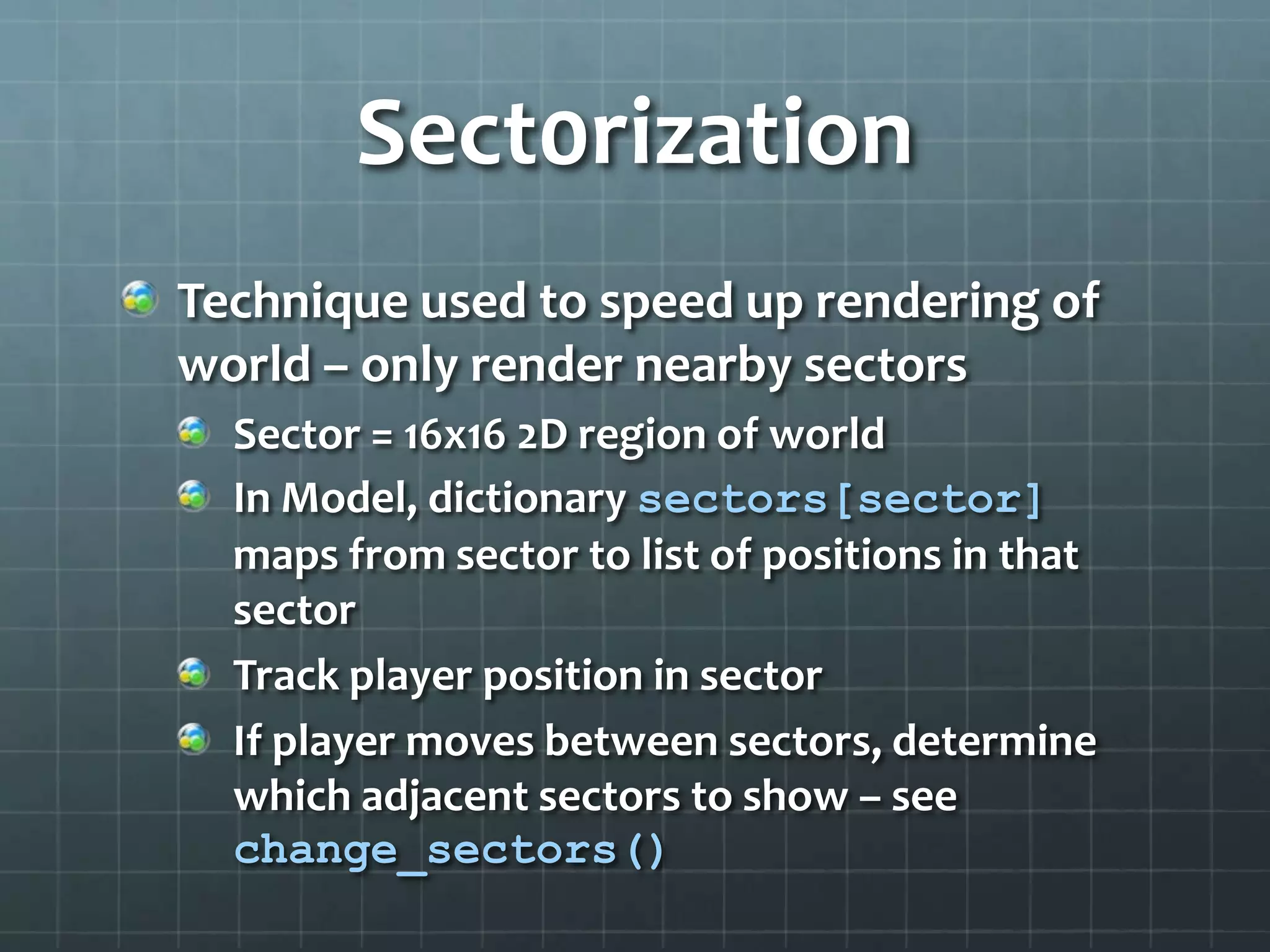 Sect0rization
Technique used to speed up rendering of
world – only render nearby sectors
Sector = 16x16 2D region of world
In Model, dictionary sectors[sector]
maps from sector to list of positions in that
sector
Track player position in sector
If player moves between sectors, determine
which adjacent sectors to show – see
change_sectors()
 