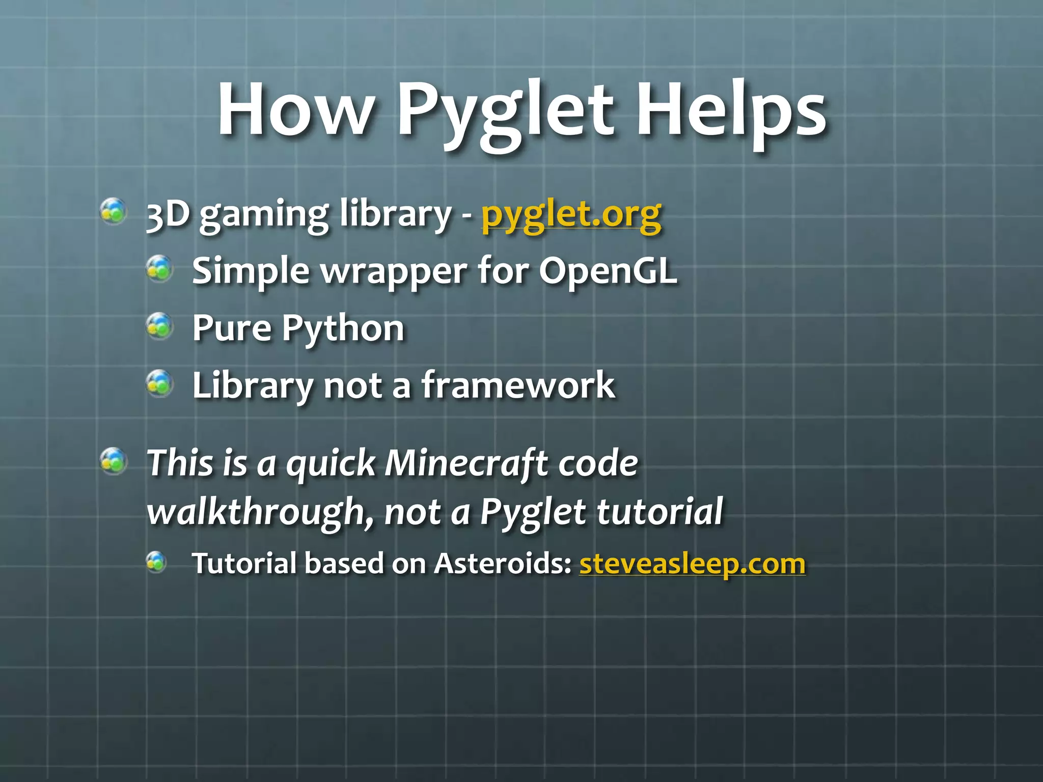 How Pyglet Helps
3D gaming library - pyglet.org
Simple wrapper for OpenGL
Pure Python
Library not a framework
This is a quick Minecraft code walkthrough,
not a Pyglet tutorial
Tutorial based on Asteroids: steveasleep.com
 