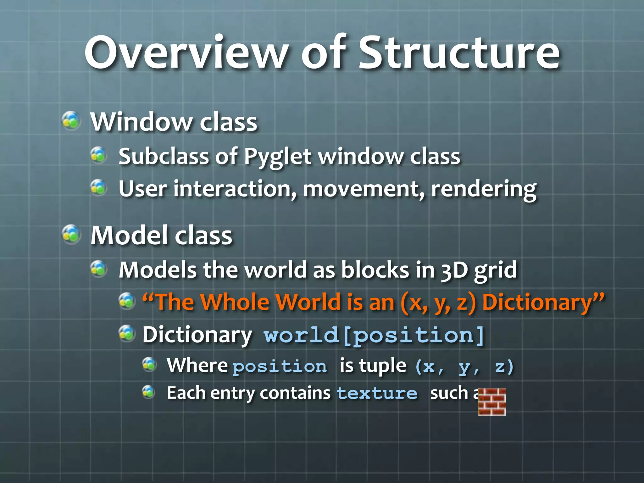 Overview of Structure
Window class
Subclass of Pyglet window class
User interaction, movement, rendering
Model class
Models the world as blocks in 3D grid
“The Whole World is an (x, y, z) Dictionary”
Dictionary world[position]
Where position is tuple (x, y, z)
Each entry contains texture such as
 