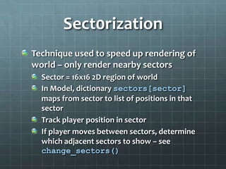 Sect0rization
Technique used to speed up rendering of
world – only render nearby sectors
Sector = 16x16 2D region of world
In Model, dictionary sectors[sector]
maps from sector to list of positions in that
sector
Track player position in sector
If player moves between sectors, determine
which adjacent sectors to show – see
change_sectors()
 