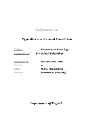 Assignment on

         Pygmalion as a Drama of Phoneticians


Subject:               Phonetics and Phonology
Submitted To:      Sir. Sohail FalakSher


Submitted By:          Waseem Azhar Gilani
Roll No.               19
Class:                 M.Phil (Linguistics)
Session:               Semester 1ST (2007-09)




                Department of English
 