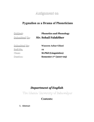 Assignment on

         Pygmalion as a Drama of Phoneticians


Subject:                 Phonetics and Phonology
Submitted To:        Sir. Sohail FalakSher


Submitted By:            Waseem Azhar Gilani
Roll No.                 19
Class:                   M.Phil (Linguistics)
Session:                 Semester 1ST (2007-09)




                  Department of English
         The Islamia University of Bahawalpur
                        Contents:

    1. Abstract
 