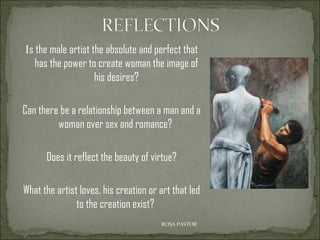 Is the male artist the absolute and perfect that
has the power to create woman the image of
his desires?
Can there be a relationship between a man and a
woman over sex and romance?
Does it reflect the beauty of virtue?
What the artist loves, his creation or art that led
to the creation exist?
ROSA PASTOR

 