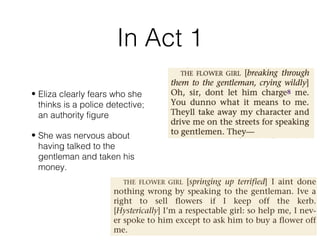 • Eliza clearly fears who she
thinks is a police detective;
an authority figure
• She was nervous about
having talked to the
gentleman and taken his
money.
In Act 1