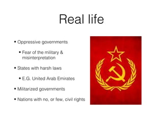 Real life
• Oppressive governments
• Fear of the military &
misinterpretation
• States with harsh laws
• E.G. United Arab Emirates
• Militarized governments
• Nations with no, or few, civil rights