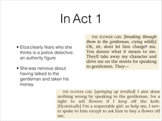• Eliza clearly fears who she
thinks is a police detective;
an authority figure
• She was nervous about
having talked to the
gentleman and taken his
money.
In Act 1