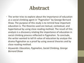 Abstract
• The writer tries to explore about the importance of education
as a social climbing agent in “Pygmalion” by George Bernard
Shaw. The purpose of this study is to remind how important
education is. The theories used are textual, contextual, and
hypertextual by using close reading method. The result of this
analysis is a discovery relating the importance of education in
social climbing process reflected in Pygmalion. To conclude,
the writer wanted to tell th value of education by analyze the
drama Pygmalion as a proof by using several theories and by
close reading method.
• Keywords: Education, Pygmalion, Social Climbing, George
Bernard Shaw
 