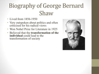 Biography of George Bernard
Shaw
• Lived from 1856-1950
• Very outspoken about politics and often
criticized for his radical views
• Won Nobel Prize for Literature in 1925
• Believed that the transformation of the
individual could lead to the
transformation of society
 