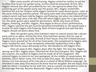 After some months of hard training, Higgins visited his mother to ask her
to allow Eliza to join her garden party, so Eliza could be presented. At first, Mrs.
Higgins refused, but after persuaded by her son, she agreed to allow Eliza. The
surprising part of the garden party was the guests; Mrs. Higgins invited Mrs.
Eynsford Hill and her children while Higgins wished for more decent guests. Later at
the party, Pickering and Eliza joined. The party went well; Eliza talked two common
subjects which had been told by Higgins and Pickering, but when she talked off that
subject her sayings were a bit odd. Eliza left when Higgins gave her a sign and after
her, the other guests were asked for permissions. While only three of them,
Higgins, Pickering, and Mrs. Higgins, they began to discuss Eliza’s performance.
Mrs. Higgins said that the girl must be banished immediately or she would make a
trouble for both Higgins and Pickering. Both of them laughed and said that Mrs.
Higgins should not worry about that.
After the garden party, Eliza had been taken to several events like a dinner
party and to an opera. And by the time, Eliza had been proven that her way of
speaking was as fair as any lady. Arrived at their house, Eliza felt irritated because
Higgins never praised her for all of her hard works. She complained to Higgins who
never treated her well. Those complaints ultimately leaded them into a fight.
Higgins felt that he never did wrong to Eliza. She decided to left Higgins then.
Eliza ran away to Mrs. Higgins place after the fight. The next day, Higgins
sprung up at Mrs. Higgins place, informed her that Eliza had gone. Mrs. Higgins did
not surprise, she scolded at Higgins that he made all of this happened. She
ordered Higgins to listen to her and apologized. At the middle of conversation, Mr.
Doolittle, Eliza’s father came, this time to take Eliza away. Mr. Doolittle became a
famous rich man because of his new job at a school of Moral Reform Language. He
intended to take away Eliza because he knew that her daughter did not happy. Eliza
took her father’s invitation to live with him, and as a proof, she decided to come to
his marriage that day. Became depressed, Higgins came back to his house.
 