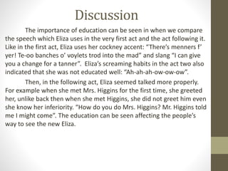 Discussion
The importance of education can be seen in when we compare
the speech which Eliza uses in the very first act and the act following it.
Like in the first act, Eliza uses her cockney accent: “There’s menners f’
yer! Te-oo banches o’ voylets trod into the mad” and slang “I can give
you a change for a tanner”. Eliza’s screaming habits in the act two also
indicated that she was not educated well: “Ah-ah-ah-ow-ow-ow”.
Then, in the following act, Eliza seemed talked more properly.
For example when she met Mrs. Higgins for the first time, she greeted
her, unlike back then when she met Higgins, she did not greet him even
she know her inferiority. “How do you do Mrs. Higgins? Mr. Higgins told
me I might come”. The education can be seen affecting the people’s
way to see the new Eliza.
 