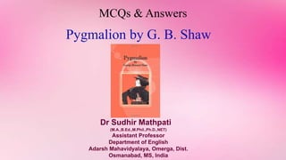 MCQs & Answers
Pygmalion by G. B. Shaw
Dr Sudhir Mathpati
(M.A.,B.Ed.,M.Phil.,Ph.D.,NET)
Assistant Professor
Department of English
Adarsh Mahavidyalaya, Omerga, Dist.
Osmanabad, MS, India
 
