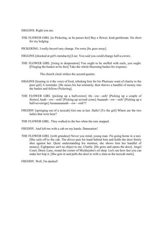 HIGGINS. Right you are.
THE FLOWER GIRL [to Pickering, as he passes her] Buy a flower, kind gentleman. I'm short
for my lodging.
PICKERING. I really haven't any change. I'm sorry [he goes away].
HIGGINS [shocked at girl's mendacity] Liar. You said you could change half-a-crown.
THE FLOWER GIRL [rising in desperation] You ought to be stuffed with nails, you ought.
[Flinging the basket at his feet] Take the whole blooming basket for sixpence.
The church clock strikes the second quarter.
HIGGINS [hearing in it the voice of God, rebuking him for his Pharisaic want of charity to the
poor girl] A reminder. [He raises his hat solemnly; then throws a handful of money into
the basket and follows Pickering].
THE FLOWER GIRL [picking up a half-crown] Ah—ow—ooh! [Picking up a couple of
florins] Aaah—ow—ooh! [Picking up several coins] Aaaaaah—ow—ooh! [Picking up a
half-sovereign] Aasaaaaaaaaah—ow—ooh!!!
FREDDY [springing out of a taxicab] Got one at last. Hallo! [To the girl] Where are the two
ladies that were here?
THE FLOWER GIRL. They walked to the bus when the rain stopped.
FREDDY. And left me with a cab on my hands. Damnation!
THE FLOWER GIRL [with grandeur] Never you mind, young man. I'm going home in a taxi.
[She sails off to the cab. The driver puts his hand behind him and holds the door firmly
shut against her. Quite understanding his mistrust, she shows him her handful of
money]. Eightpence ain't no object to me, Charlie. [He grins and opens the door]. Angel
Court, Drury Lane, round the corner of Micklejohn's oil shop. Let's see how fast you can
make her hop it. [She gets in and pulls the door to with a slam as the taxicab starts].
FREDDY. Well, I'm dashed!
 