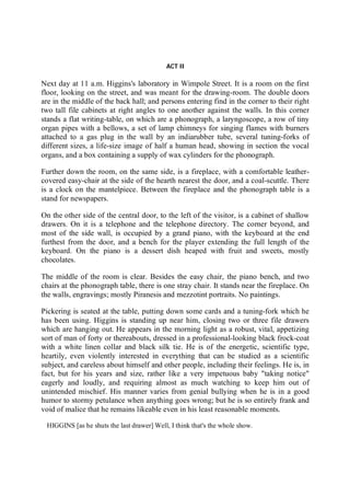 ACT II
Next day at 11 a.m. Higgins's laboratory in Wimpole Street. It is a room on the first
floor, looking on the street, and was meant for the drawing-room. The double doors
are in the middle of the back hall; and persons entering find in the corner to their right
two tall file cabinets at right angles to one another against the walls. In this corner
stands a flat writing-table, on which are a phonograph, a laryngoscope, a row of tiny
organ pipes with a bellows, a set of lamp chimneys for singing flames with burners
attached to a gas plug in the wall by an indiarubber tube, several tuning-forks of
different sizes, a life-size image of half a human head, showing in section the vocal
organs, and a box containing a supply of wax cylinders for the phonograph.
Further down the room, on the same side, is a fireplace, with a comfortable leather-
covered easy-chair at the side of the hearth nearest the door, and a coal-scuttle. There
is a clock on the mantelpiece. Between the fireplace and the phonograph table is a
stand for newspapers.
On the other side of the central door, to the left of the visitor, is a cabinet of shallow
drawers. On it is a telephone and the telephone directory. The corner beyond, and
most of the side wall, is occupied by a grand piano, with the keyboard at the end
furthest from the door, and a bench for the player extending the full length of the
keyboard. On the piano is a dessert dish heaped with fruit and sweets, mostly
chocolates.
The middle of the room is clear. Besides the easy chair, the piano bench, and two
chairs at the phonograph table, there is one stray chair. It stands near the fireplace. On
the walls, engravings; mostly Piranesis and mezzotint portraits. No paintings.
Pickering is seated at the table, putting down some cards and a tuning-fork which he
has been using. Higgins is standing up near him, closing two or three file drawers
which are hanging out. He appears in the morning light as a robust, vital, appetizing
sort of man of forty or thereabouts, dressed in a professional-looking black frock-coat
with a white linen collar and black silk tie. He is of the energetic, scientific type,
heartily, even violently interested in everything that can be studied as a scientific
subject, and careless about himself and other people, including their feelings. He is, in
fact, but for his years and size, rather like a very impetuous baby "taking notice"
eagerly and loudly, and requiring almost as much watching to keep him out of
unintended mischief. His manner varies from genial bullying when he is in a good
humor to stormy petulance when anything goes wrong; but he is so entirely frank and
void of malice that he remains likeable even in his least reasonable moments.
HIGGINS [as he shuts the last drawer] Well, I think that's the whole show.
 