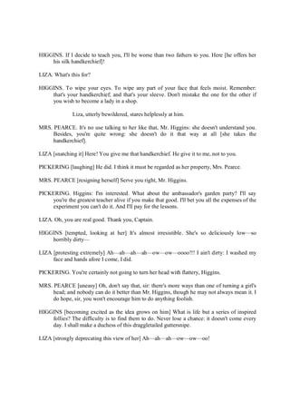 HIGGINS. If I decide to teach you, I'll be worse than two fathers to you. Here [he offers her
his silk handkerchief]!
LIZA. What's this for?
HIGGINS. To wipe your eyes. To wipe any part of your face that feels moist. Remember:
that's your handkerchief; and that's your sleeve. Don't mistake the one for the other if
you wish to become a lady in a shop.
Liza, utterly bewildered, stares helplessly at him.
MRS. PEARCE. It's no use talking to her like that, Mr. Higgins: she doesn't understand you.
Besides, you're quite wrong: she doesn't do it that way at all [she takes the
handkerchief].
LIZA [snatching it] Here! You give me that handkerchief. He give it to me, not to you.
PICKERING [laughing] He did. I think it must be regarded as her property, Mrs. Pearce.
MRS. PEARCE [resigning herself] Serve you right, Mr. Higgins.
PICKERING. Higgins: I'm interested. What about the ambassador's garden party? I'll say
you're the greatest teacher alive if you make that good. I'll bet you all the expenses of the
experiment you can't do it. And I'll pay for the lessons.
LIZA. Oh, you are real good. Thank you, Captain.
HIGGINS [tempted, looking at her] It's almost irresistible. She's so deliciously low—so
horribly dirty—
LIZA [protesting extremely] Ah—ah—ah—ah—ow—ow—oooo!!! I ain't dirty: I washed my
face and hands afore I come, I did.
PICKERING. You're certainly not going to turn her head with flattery, Higgins.
MRS. PEARCE [uneasy] Oh, don't say that, sir: there's more ways than one of turning a girl's
head; and nobody can do it better than Mr. Higgins, though he may not always mean it. I
do hope, sir, you won't encourage him to do anything foolish.
HIGGINS [becoming excited as the idea grows on him] What is life but a series of inspired
follies? The difficulty is to find them to do. Never lose a chance: it doesn't come every
day. I shall make a duchess of this draggletailed guttersnipe.
LIZA [strongly deprecating this view of her] Ah—ah—ah—ow—ow—oo!
 