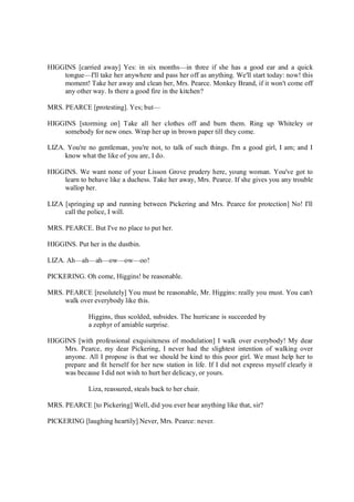 HIGGINS [carried away] Yes: in six months—in three if she has a good ear and a quick
tongue—I'll take her anywhere and pass her off as anything. We'll start today: now! this
moment! Take her away and clean her, Mrs. Pearce. Monkey Brand, if it won't come off
any other way. Is there a good fire in the kitchen?
MRS. PEARCE [protesting]. Yes; but—
HIGGINS [storming on] Take all her clothes off and burn them. Ring up Whiteley or
somebody for new ones. Wrap her up in brown paper till they come.
LIZA. You're no gentleman, you're not, to talk of such things. I'm a good girl, I am; and I
know what the like of you are, I do.
HIGGINS. We want none of your Lisson Grove prudery here, young woman. You've got to
learn to behave like a duchess. Take her away, Mrs. Pearce. If she gives you any trouble
wallop her.
LIZA [springing up and running between Pickering and Mrs. Pearce for protection] No! I'll
call the police, I will.
MRS. PEARCE. But I've no place to put her.
HIGGINS. Put her in the dustbin.
LIZA. Ah—ah—ah—ow—ow—oo!
PICKERING. Oh come, Higgins! be reasonable.
MRS. PEARCE [resolutely] You must be reasonable, Mr. Higgins: really you must. You can't
walk over everybody like this.
Higgins, thus scolded, subsides. The hurricane is succeeded by
a zephyr of amiable surprise.
HIGGINS [with professional exquisiteness of modulation] I walk over everybody! My dear
Mrs. Pearce, my dear Pickering, I never had the slightest intention of walking over
anyone. All I propose is that we should be kind to this poor girl. We must help her to
prepare and fit herself for her new station in life. If I did not express myself clearly it
was because I did not wish to hurt her delicacy, or yours.
Liza, reassured, steals back to her chair.
MRS. PEARCE [to Pickering] Well, did you ever hear anything like that, sir?
PICKERING [laughing heartily] Never, Mrs. Pearce: never.
 
