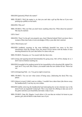 HIGGINS [patiently] What's the matter?
MRS. PEARCE. Well, the matter is, sir, that you can't take a girl up like that as if you were
picking up a pebble on the beach.
HIGGINS. Why not?
MRS. PEARCE. Why not! But you don't know anything about her. What about her parents?
She may be married.
LIZA. Garn!
HIGGINS. There! As the girl very properly says, Garn! Married indeed! Don't you know that a
woman of that class looks a worn out drudge of fifty a year after she's married.
LIZA. Who'd marry me?
HIGGINS [suddenly resorting to the most thrillingly beautiful low tones in his best
elocutionary style] By George, Eliza, the streets will be strewn with the bodies of men
shooting themselves for your sake before I've done with you.
MRS. PEARCE. Nonsense, sir. You mustn't talk like that to her.
LIZA [rising and squaring herself determinedly] I'm going away. He's off his chump, he is. I
don't want no balmies teaching me.
HIGGINS [wounded in his tenderest point by her insensibility to his elocution] Oh, indeed! I'm
mad, am I? Very well, Mrs. Pearce: you needn't order the new clothes for her. Throw her
out.
LIZA [whimpering] Nah—ow. You got no right to touch me.
MRS. PEARCE. You see now what comes of being saucy. [Indicating the door] This way,
please.
LIZA [almost in tears] I didn't want no clothes. I wouldn't have taken them [she throws away
the handkerchief]. I can buy my own clothes.
HIGGINS [deftly retrieving the handkerchief and intercepting her on her reluctant way to the
door] You're an ungrateful wicked girl. This is my return for offering to take you out of
the gutter and dress you beautifully and make a lady of you.
MRS. PEARCE. Stop, Mr. Higgins. I won't allow it. It's you that are wicked. Go home to your
parents, girl; and tell them to take better care of you.
 