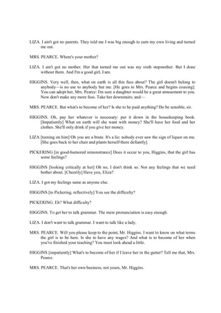 LIZA. I ain't got no parents. They told me I was big enough to earn my own living and turned
me out.
MRS. PEARCE. Where's your mother?
LIZA. I ain't got no mother. Her that turned me out was my sixth stepmother. But I done
without them. And I'm a good girl, I am.
HIGGINS. Very well, then, what on earth is all this fuss about? The girl doesn't belong to
anybody—is no use to anybody but me. [He goes to Mrs. Pearce and begins coaxing].
You can adopt her, Mrs. Pearce: I'm sure a daughter would be a great amusement to you.
Now don't make any more fuss. Take her downstairs; and—
MRS. PEARCE. But what's to become of her? Is she to be paid anything? Do be sensible, sir.
HIGGINS. Oh, pay her whatever is necessary: put it down in the housekeeping book.
[Impatiently] What on earth will she want with money? She'll have her food and her
clothes. She'll only drink if you give her money.
LIZA [turning on him] Oh you are a brute. It's a lie: nobody ever saw the sign of liquor on me.
[She goes back to her chair and plants herself there defiantly].
PICKERING [in good-humored remonstrance] Does it occur to you, Higgins, that the girl has
some feelings?
HIGGINS [looking critically at her] Oh no, I don't think so. Not any feelings that we need
bother about. [Cheerily] Have you, Eliza?
LIZA. I got my feelings same as anyone else.
HIGGINS [to Pickering, reflectively] You see the difficulty?
PICKERING. Eh? What difficulty?
HIGGINS. To get her to talk grammar. The mere pronunciation is easy enough.
LIZA. I don't want to talk grammar. I want to talk like a lady.
MRS. PEARCE. Will you please keep to the point, Mr. Higgins. I want to know on what terms
the girl is to be here. Is she to have any wages? And what is to become of her when
you've finished your teaching? You must look ahead a little.
HIGGINS [impatiently] What's to become of her if I leave her in the gutter? Tell me that, Mrs.
Pearce.
MRS. PEARCE. That's her own business, not yours, Mr. Higgins.
 