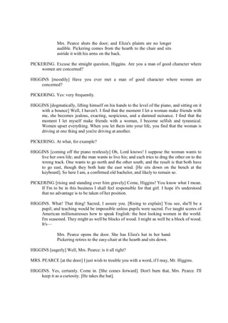 Mrs. Pearce shuts the door; and Eliza's plaints are no longer
audible. Pickering comes from the hearth to the chair and sits
astride it with his arms on the back.
PICKERING. Excuse the straight question, Higgins. Are you a man of good character where
women are concerned?
HIGGINS [moodily] Have you ever met a man of good character where women are
concerned?
PICKERING. Yes: very frequently.
HIGGINS [dogmatically, lifting himself on his hands to the level of the piano, and sitting on it
with a bounce] Well, I haven't. I find that the moment I let a woman make friends with
me, she becomes jealous, exacting, suspicious, and a damned nuisance. I find that the
moment I let myself make friends with a woman, I become selfish and tyrannical.
Women upset everything. When you let them into your life, you find that the woman is
driving at one thing and you're driving at another.
PICKERING. At what, for example?
HIGGINS [coming off the piano restlessly] Oh, Lord knows! I suppose the woman wants to
live her own life; and the man wants to live his; and each tries to drag the other on to the
wrong track. One wants to go north and the other south; and the result is that both have
to go east, though they both hate the east wind. [He sits down on the bench at the
keyboard]. So here I am, a confirmed old bachelor, and likely to remain so.
PICKERING [rising and standing over him gravely] Come, Higgins! You know what I mean.
If I'm to be in this business I shall feel responsible for that girl. I hope it's understood
that no advantage is to be taken of her position.
HIGGINS. What! That thing! Sacred, I assure you. [Rising to explain] You see, she'll be a
pupil; and teaching would be impossible unless pupils were sacred. I've taught scores of
American millionairesses how to speak English: the best looking women in the world.
I'm seasoned. They might as well be blocks of wood. I might as well be a block of wood.
It's—
Mrs. Pearce opens the door. She has Eliza's hat in her hand.
Pickering retires to the easy-chair at the hearth and sits down.
HIGGINS [eagerly] Well, Mrs. Pearce: is it all right?
MRS. PEARCE [at the door] I just wish to trouble you with a word, if I may, Mr. Higgins.
HIGGINS. Yes, certainly. Come in. [She comes forward]. Don't burn that, Mrs. Pearce. I'll
keep it as a curiosity. [He takes the hat].
 