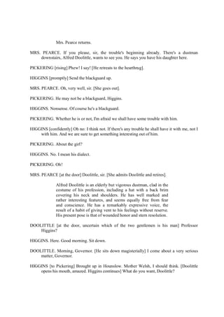 Mrs. Pearce returns.
MRS. PEARCE. If you please, sir, the trouble's beginning already. There's a dustman
downstairs, Alfred Doolittle, wants to see you. He says you have his daughter here.
PICKERING [rising] Phew! I say! [He retreats to the hearthrug].
HIGGINS [promptly] Send the blackguard up.
MRS. PEARCE. Oh, very well, sir. [She goes out].
PICKERING. He may not be a blackguard, Higgins.
HIGGINS. Nonsense. Of course he's a blackguard.
PICKERING. Whether he is or not, I'm afraid we shall have some trouble with him.
HIGGINS [confidently] Oh no: I think not. If there's any trouble he shall have it with me, not I
with him. And we are sure to get something interesting out of him.
PICKERING. About the girl?
HIGGINS. No. I mean his dialect.
PICKERING. Oh!
MRS. PEARCE [at the door] Doolittle, sir. [She admits Doolittle and retires].
Alfred Doolittle is an elderly but vigorous dustman, clad in the
costume of his profession, including a hat with a back brim
covering his neck and shoulders. He has well marked and
rather interesting features, and seems equally free from fear
and conscience. He has a remarkably expressive voice, the
result of a habit of giving vent to his feelings without reserve.
His present pose is that of wounded honor and stern resolution.
DOOLITTLE [at the door, uncertain which of the two gentlemen is his man] Professor
Higgins?
HIGGINS. Here. Good morning. Sit down.
DOOLITTLE. Morning, Governor. [He sits down magisterially] I come about a very serious
matter, Governor.
HIGGINS [to Pickering] Brought up in Hounslow. Mother Welsh, I should think. [Doolittle
opens his mouth, amazed. Higgins continues] What do you want, Doolittle?
 