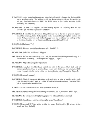 HIGGINS. Pickering: this chap has a certain natural gift of rhetoric. Observe the rhythm of his
native woodnotes wild. "I'm willing to tell you: I'm wanting to tell you: I'm waiting to
tell you." Sentimental rhetoric! That's the Welsh strain in him. It also accounts for his
mendacity and dishonesty.
PICKERING. Oh, PLEASE, Higgins: I'm west country myself. [To Doolittle] How did you
know the girl was here if you didn't send her?
DOOLITTLE. It was like this, Governor. The girl took a boy in the taxi to give him a jaunt.
Son of her landlady, he is. He hung about on the chance of her giving him another ride
home. Well, she sent him back for her luggage when she heard you was willing for her
to stop here. I met the boy at the corner of Long Acre and Endell Street.
HIGGINS. Public house. Yes?
DOOLITTLE. The poor man's club, Governor: why shouldn't I?
PICKERING. Do let him tell his story, Higgins.
DOOLITTLE. He told me what was up. And I ask you, what was my feelings and my duty as a
father? I says to the boy, "You bring me the luggage," I says—
PICKERING. Why didn't you go for it yourself?
DOOLITTLE. Landlady wouldn't have trusted me with it, Governor. She's that kind of
woman: you know. I had to give the boy a penny afore he trusted me with it, the little
swine. I brought it to her just to oblige you like, and make myself agreeable. That's all.
HIGGINS. How much luggage?
DOOLITTLE. Musical instrument, Governor. A few pictures, a trifle of jewelry, and a bird-
cage. She said she didn't want no clothes. What was I to think from that, Governor? I ask
you as a parent what was I to think?
HIGGINS. So you came to rescue her from worse than death, eh?
DOOLITTLE [appreciatively: relieved at being understood] Just so, Governor. That's right.
PICKERING. But why did you bring her luggage if you intended to take her away?
DOOLITTLE. Have I said a word about taking her away? Have I now?
HIGGINS [determinedly] You're going to take her away, double quick. [He crosses to the
hearth and rings the bell].
 