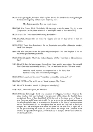 DOOLITTLE [rising] No, Governor. Don't say that. I'm not the man to stand in my girl's light.
Here's a career opening for her, as you might say; and—
Mrs. Pearce opens the door and awaits orders.
HIGGINS. Mrs. Pearce: this is Eliza's father. He has come to take her away. Give her to him.
[He goes back to the piano, with an air of washing his hands of the whole affair].
DOOLITTLE. No. This is a misunderstanding. Listen here—
MRS. PEARCE. He can't take her away, Mr. Higgins: how can he? You told me to burn her
clothes.
DOOLITTLE. That's right. I can't carry the girl through the streets like a blooming monkey,
can I? I put it to you.
HIGGINS. You have put it to me that you want your daughter. Take your daughter. If she has
no clothes go out and buy her some.
DOOLITTLE [desperate] Where's the clothes she come in? Did I burn them or did your missus
here?
MRS. PEARCE. I am the housekeeper, if you please. I have sent for some clothes for your girl.
When they come you can take her away. You can wait in the kitchen. This way, please.
Doolittle, much troubled, accompanies her to the door; then
hesitates; finally turns confidentially to Higgins.
DOOLITTLE. Listen here, Governor. You and me is men of the world, ain't we?
HIGGINS. Oh! Men of the world, are we? You'd better go, Mrs. Pearce.
MRS. PEARCE. I think so, indeed, sir. [She goes, with dignity].
PICKERING. The floor is yours, Mr. Doolittle.
DOOLITTLE [to Pickering] I thank you, Governor. [To Higgins, who takes refuge on the
piano bench, a little overwhelmed by the proximity of his visitor; for Doolittle has a
professional flavor of dust about him]. Well, the truth is, I've taken a sort of fancy to
you, Governor; and if you want the girl, I'm not so set on having her back home again
but what I might be open to an arrangement. Regarded in the light of a young woman,
she's a fine handsome girl. As a daughter she's not worth her keep; and so I tell you
straight. All I ask is my rights as a father; and you're the last man alive to expect me to
let her go for nothing; for I can see you're one of the straight sort, Governor. Well,
what's a five pound note to you? And what's Eliza to me? [He returns to his chair and
sits down judicially].
 