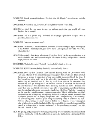 PICKERING. I think you ought to know, Doolittle, that Mr. Higgins's intentions are entirely
honorable.
DOOLITTLE. Course they are, Governor. If I thought they wasn't, I'd ask fifty.
HIGGINS [revolted] Do you mean to say, you callous rascal, that you would sell your
daughter for 50 pounds?
DOOLITTLE. Not in a general way I wouldn't; but to oblige a gentleman like you I'd do a
good deal, I do assure you.
PICKERING. Have you no morals, man?
DOOLITTLE [unabashed] Can't afford them, Governor. Neither could you if you was as poor
as me. Not that I mean any harm, you know. But if Liza is going to have a bit out of this,
why not me too?
HIGGINS [troubled] I don't know what to do, Pickering. There can be no question that as a
matter of morals it's a positive crime to give this chap a farthing. And yet I feel a sort of
rough justice in his claim.
DOOLITTLE. That's it, Governor. That's all I say. A father's heart, as it were.
PICKERING. Well, I know the feeling; but really it seems hardly right—
DOOLITTLE. Don't say that, Governor. Don't look at it that way. What am I, Governors both?
I ask you, what am I? I'm one of the undeserving poor: that's what I am. Think of what
that means to a man. It means that he's up agen middle class morality all the time. If
there's anything going, and I put in for a bit of it, it's always the same story: "You're
undeserving; so you can't have it." But my needs is as great as the most deserving
widow's that ever got money out of six different charities in one week for the death of
the same husband. I don't need less than a deserving man: I need more. I don't eat less
hearty than him; and I drink a lot more. I want a bit of amusement, cause I'm a thinking
man. I want cheerfulness and a song and a band when I feel low. Well, they charge me
just the same for everything as they charge the deserving. What is middle class morality?
Just an excuse for never giving me anything. Therefore, I ask you, as two gentlemen, not
to play that game on me. I'm playing straight with you. I ain't pretending to be deserving.
I'm undeserving; and I mean to go on being undeserving. I like it; and that's the truth.
Will you take advantage of a man's nature to do him out of the price of his own daughter
what he's brought up and fed and clothed by the sweat of his brow until she's growed big
enough to be interesting to you two gentlemen? Is five pounds unreasonable? I put it to
you; and I leave it to you.
HIGGINS [rising, and going over to Pickering] Pickering: if we were to take this man in hand
for three months, he could choose between a seat in the Cabinet and a popular pulpit in
Wales.
 