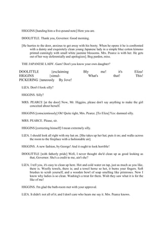 HIGGINS [handing him a five-pound note] Here you are.
DOOLITTLE. Thank you, Governor. Good morning.
[He hurries to the door, anxious to get away with his booty. When he opens it he is confronted
with a dainty and exquisitely clean young Japanese lady in a simple blue cotton kimono
printed cunningly with small white jasmine blossoms. Mrs. Pearce is with her. He gets
out of her way deferentially and apologizes]. Beg pardon, miss.
THE JAPANESE LADY. Garn! Don't you know your own daughter?
DOOLITTLE {exclaiming Bly me! it's Eliza!
HIGGINS {simul- What's that! This!
PICKERING {taneously By Jove!
LIZA. Don't I look silly?
HIGGINS. Silly?
MRS. PEARCE [at the door] Now, Mr. Higgins, please don't say anything to make the girl
conceited about herself.
HIGGINS [conscientiously] Oh! Quite right, Mrs. Pearce. [To Eliza] Yes: damned silly.
MRS. PEARCE. Please, sir.
HIGGINS [correcting himself] I mean extremely silly.
LIZA. I should look all right with my hat on. [She takes up her hat; puts it on; and walks across
the room to the fireplace with a fashionable air].
HIGGINS. A new fashion, by George! And it ought to look horrible!
DOOLITTLE [with fatherly pride] Well, I never thought she'd clean up as good looking as
that, Governor. She's a credit to me, ain't she?
LIZA. I tell you, it's easy to clean up here. Hot and cold water on tap, just as much as you like,
there is. Woolly towels, there is; and a towel horse so hot, it burns your fingers. Soft
brushes to scrub yourself, and a wooden bowl of soap smelling like primroses. Now I
know why ladies is so clean. Washing's a treat for them. Wish they saw what it is for the
like of me!
HIGGINS. I'm glad the bath-room met with your approval.
LIZA. It didn't: not all of it; and I don't care who hears me say it. Mrs. Pearce knows.
 