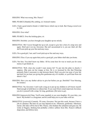 HIGGINS. What was wrong, Mrs. Pearce?
MRS. PEARCE [blandly] Oh, nothing, sir. It doesn't matter.
LIZA. I had a good mind to break it. I didn't know which way to look. But I hung a towel over
it, I did.
HIGGINS. Over what?
MRS. PEARCE. Over the looking-glass, sir.
HIGGINS. Doolittle: you have brought your daughter up too strictly.
DOOLITTLE. Me! I never brought her up at all, except to give her a lick of a strap now and
again. Don't put it on me, Governor. She ain't accustomed to it, you see: that's all. But
she'll soon pick up your free-and-easy ways.
LIZA. I'm a good girl, I am; and I won't pick up no free and easy ways.
HIGGINS. Eliza: if you say again that you're a good girl, your father shall take you home.
LIZA. Not him. You don't know my father. All he come here for was to touch you for some
money to get drunk on.
DOOLITTLE. Well, what else would I want money for? To put into the plate in church, I
suppose. [She puts out her tongue at him. He is so incensed by this that Pickering
presently finds it necessary to step between them]. Don't you give me none of your lip;
and don't let me hear you giving this gentleman any of it neither, or you'll hear from me
about it. See?
HIGGINS. Have you any further advice to give her before you go, Doolittle? Your blessing,
for instance.
DOOLITTLE. No, Governor: I ain't such a mug as to put up my children to all I know myself.
Hard enough to hold them in without that. If you want Eliza's mind improved, Governor,
you do it yourself with a strap. So long, gentlemen. [He turns to go].
HIGGINS [impressively] Stop. You'll come regularly to see your daughter. It's your duty, you
know. My brother is a clergyman; and he could help you in your talks with her.
DOOLITTLE [evasively] Certainly. I'll come, Governor. Not just this week, because I have a
job at a distance. But later on you may depend on me. Afternoon, gentlemen. Afternoon,
ma'am. [He takes off his hat to Mrs. Pearce, who disdains the salutation and goes out. He
winks at Higgins, thinking him probably a fellow sufferer from Mrs. Pearce's difficult
disposition, and follows her].
 