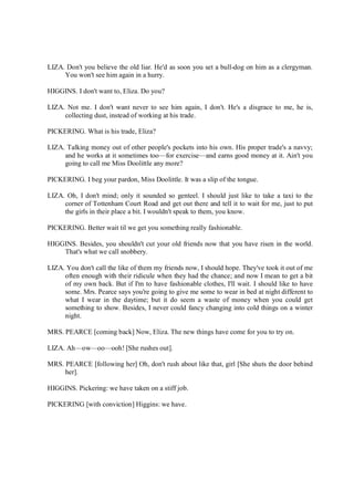 LIZA. Don't you believe the old liar. He'd as soon you set a bull-dog on him as a clergyman.
You won't see him again in a hurry.
HIGGINS. I don't want to, Eliza. Do you?
LIZA. Not me. I don't want never to see him again, I don't. He's a disgrace to me, he is,
collecting dust, instead of working at his trade.
PICKERING. What is his trade, Eliza?
LIZA. Talking money out of other people's pockets into his own. His proper trade's a navvy;
and he works at it sometimes too—for exercise—and earns good money at it. Ain't you
going to call me Miss Doolittle any more?
PICKERING. I beg your pardon, Miss Doolittle. It was a slip of the tongue.
LIZA. Oh, I don't mind; only it sounded so genteel. I should just like to take a taxi to the
corner of Tottenham Court Road and get out there and tell it to wait for me, just to put
the girls in their place a bit. I wouldn't speak to them, you know.
PICKERING. Better wait til we get you something really fashionable.
HIGGINS. Besides, you shouldn't cut your old friends now that you have risen in the world.
That's what we call snobbery.
LIZA. You don't call the like of them my friends now, I should hope. They've took it out of me
often enough with their ridicule when they had the chance; and now I mean to get a bit
of my own back. But if I'm to have fashionable clothes, I'll wait. I should like to have
some. Mrs. Pearce says you're going to give me some to wear in bed at night different to
what I wear in the daytime; but it do seem a waste of money when you could get
something to show. Besides, I never could fancy changing into cold things on a winter
night.
MRS. PEARCE [coming back] Now, Eliza. The new things have come for you to try on.
LIZA. Ah—ow—oo—ooh! [She rushes out].
MRS. PEARCE [following her] Oh, don't rush about like that, girl [She shuts the door behind
her].
HIGGINS. Pickering: we have taken on a stiff job.
PICKERING [with conviction] Higgins: we have.
 