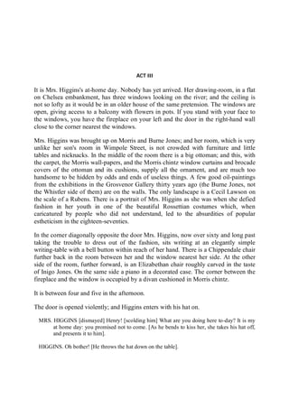 ACT III
It is Mrs. Higgins's at-home day. Nobody has yet arrived. Her drawing-room, in a flat
on Chelsea embankment, has three windows looking on the river; and the ceiling is
not so lofty as it would be in an older house of the same pretension. The windows are
open, giving access to a balcony with flowers in pots. If you stand with your face to
the windows, you have the fireplace on your left and the door in the right-hand wall
close to the corner nearest the windows.
Mrs. Higgins was brought up on Morris and Burne Jones; and her room, which is very
unlike her son's room in Wimpole Street, is not crowded with furniture and little
tables and nicknacks. In the middle of the room there is a big ottoman; and this, with
the carpet, the Morris wall-papers, and the Morris chintz window curtains and brocade
covers of the ottoman and its cushions, supply all the ornament, and are much too
handsome to be hidden by odds and ends of useless things. A few good oil-paintings
from the exhibitions in the Grosvenor Gallery thirty years ago (the Burne Jones, not
the Whistler side of them) are on the walls. The only landscape is a Cecil Lawson on
the scale of a Rubens. There is a portrait of Mrs. Higgins as she was when she defied
fashion in her youth in one of the beautiful Rossettian costumes which, when
caricatured by people who did not understand, led to the absurdities of popular
estheticism in the eighteen-seventies.
In the corner diagonally opposite the door Mrs. Higgins, now over sixty and long past
taking the trouble to dress out of the fashion, sits writing at an elegantly simple
writing-table with a bell button within reach of her hand. There is a Chippendale chair
further back in the room between her and the window nearest her side. At the other
side of the room, further forward, is an Elizabethan chair roughly carved in the taste
of Inigo Jones. On the same side a piano in a decorated case. The corner between the
fireplace and the window is occupied by a divan cushioned in Morris chintz.
It is between four and five in the afternoon.
The door is opened violently; and Higgins enters with his hat on.
MRS. HIGGINS [dismayed] Henry! [scolding him] What are you doing here to-day? It is my
at home day: you promised not to come. [As he bends to kiss her, she takes his hat off,
and presents it to him].
HIGGINS. Oh bother! [He throws the hat down on the table].
 
