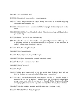 MRS. HIGGINS. Go home at once.
HIGGINS [kissing her] I know, mother. I came on purpose.
MRS. HIGGINS. But you mustn't. I'm serious, Henry. You offend all my friends: they stop
coming whenever they meet you.
HIGGINS. Nonsense! I know I have no small talk; but people don't mind. [He sits on the
settee].
MRS. HIGGINS. Oh! don't they? Small talk indeed! What about your large talk? Really, dear,
you mustn't stay.
HIGGINS. I must. I've a job for you. A phonetic job.
MRS. HIGGINS. No use, dear. I'm sorry; but I can't get round your vowels; and though I like
to get pretty postcards in your patent shorthand, I always have to read the copies in
ordinary writing you so thoughtfully send me.
HIGGINS. Well, this isn't a phonetic job.
MRS. HIGGINS. You said it was.
HIGGINS. Not your part of it. I've picked up a girl.
MRS. HIGGINS. Does that mean that some girl has picked you up?
HIGGINS. Not at all. I don't mean a love affair.
MRS. HIGGINS. What a pity!
HIGGINS. Why?
MRS. HIGGINS. Well, you never fall in love with anyone under forty-five. When will you
discover that there are some rather nice-looking young women about?
HIGGINS. Oh, I can't be bothered with young women. My idea of a loveable woman is
something as like you as possible. I shall never get into the way of seriously liking
young women: some habits lie too deep to be changed. [Rising abruptly and walking
about, jingling his money and his keys in his trouser pockets] Besides, they're all idiots.
MRS. HIGGINS. Do you know what you would do if you really loved me, Henry?
HIGGINS. Oh bother! What? Marry, I suppose?
 