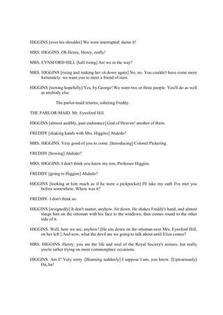 HIGGINS [over his shoulder] We were interrupted: damn it!
MRS. HIGGINS. Oh Henry, Henry, really!
MRS. EYNSFORD HILL [half rising] Are we in the way?
MRS. HIGGINS [rising and making her sit down again] No, no. You couldn't have come more
fortunately: we want you to meet a friend of ours.
HIGGINS [turning hopefully] Yes, by George! We want two or three people. You'll do as well
as anybody else.
The parlor-maid returns, ushering Freddy.
THE PARLOR-MAID. Mr. Eynsford Hill.
HIGGINS [almost audibly, past endurance] God of Heaven! another of them.
FREDDY [shaking hands with Mrs. Higgins] Ahdedo?
MRS. HIGGINS. Very good of you to come. [Introducing] Colonel Pickering.
FREDDY [bowing] Ahdedo?
MRS. HIGGINS. I don't think you know my son, Professor Higgins.
FREDDY [going to Higgins] Ahdedo?
HIGGINS [looking at him much as if he were a pickpocket] I'll take my oath I've met you
before somewhere. Where was it?
FREDDY. I don't think so.
HIGGINS [resignedly] It don't matter, anyhow. Sit down. He shakes Freddy's hand, and almost
slings him on the ottoman with his face to the windows; then comes round to the other
side of it.
HIGGINS. Well, here we are, anyhow! [He sits down on the ottoman next Mrs. Eynsford Hill,
on her left.] And now, what the devil are we going to talk about until Eliza comes?
MRS. HIGGINS. Henry: you are the life and soul of the Royal Society's soirees; but really
you're rather trying on more commonplace occasions.
HIGGINS. Am I? Very sorry. [Beaming suddenly] I suppose I am, you know. [Uproariously]
Ha, ha!
 