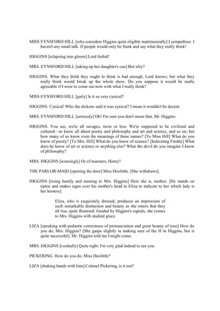 MISS EYNSFORD HILL [who considers Higgins quite eligible matrimonially] I sympathize. I
haven't any small talk. If people would only be frank and say what they really think!
HIGGINS [relapsing into gloom] Lord forbid!
MRS. EYNSFORD HILL [taking up her daughter's cue] But why?
HIGGINS. What they think they ought to think is bad enough, Lord knows; but what they
really think would break up the whole show. Do you suppose it would be really
agreeable if I were to come out now with what I really think?
MISS EYNSFORD HILL [gaily] Is it so very cynical?
HIGGINS. Cynical! Who the dickens said it was cynical? I mean it wouldn't be decent.
MRS. EYNSFORD HILL [seriously] Oh! I'm sure you don't mean that, Mr. Higgins.
HIGGINS. You see, we're all savages, more or less. We're supposed to be civilized and
cultured—to know all about poetry and philosophy and art and science, and so on; but
how many of us know even the meanings of these names? [To Miss Hill] What do you
know of poetry? [To Mrs. Hill] What do you know of science? [Indicating Freddy] What
does he know of art or science or anything else? What the devil do you imagine I know
of philosophy?
MRS. HIGGINS [warningly] Or of manners, Henry?
THE PARLOR-MAID [opening the door] Miss Doolittle. [She withdraws].
HIGGINS [rising hastily and running to Mrs. Higgins] Here she is, mother. [He stands on
tiptoe and makes signs over his mother's head to Eliza to indicate to her which lady is
her hostess].
Eliza, who is exquisitely dressed, produces an impression of
such remarkable distinction and beauty as she enters that they
all rise, quite flustered. Guided by Higgins's signals, she comes
to Mrs. Higgins with studied grace.
LIZA [speaking with pedantic correctness of pronunciation and great beauty of tone] How do
you do, Mrs. Higgins? [She gasps slightly in making sure of the H in Higgins, but is
quite successful]. Mr. Higgins told me I might come.
MRS. HIGGINS [cordially] Quite right: I'm very glad indeed to see you.
PICKERING. How do you do, Miss Doolittle?
LIZA [shaking hands with him] Colonel Pickering, is it not?
 