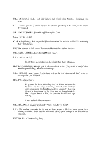 MRS. EYNSFORD HILL. I feel sure we have met before, Miss Doolittle. I remember your
eyes.
LIZA. How do you do? [She sits down on the ottoman gracefully in the place just left vacant
by Higgins].
MRS. EYNSFORD HILL [introducing] My daughter Clara.
LIZA. How do you do?
CLARA [impulsively] How do you do? [She sits down on the ottoman beside Eliza, devouring
her with her eyes].
FREDDY [coming to their side of the ottoman] I've certainly had the pleasure.
MRS. EYNSFORD HILL [introducing] My son Freddy.
LIZA. How do you do?
Freddy bows and sits down in the Elizabethan chair, infatuated.
HIGGINS [suddenly] By George, yes: it all comes back to me! [They stare at him]. Covent
Garden! [Lamentably] What a damned thing!
MRS. HIGGINS. Henry, please! [He is about to sit on the edge of the table]. Don't sit on my
writing-table: you'll break it.
HIGGINS [sulkily] Sorry.
He goes to the divan, stumbling into the fender and over the
fire-irons on his way; extricating himself with muttered
imprecations; and finishing his disastrous journey by throwing
himself so impatiently on the divan that he almost breaks it.
Mrs. Higgins looks at him, but controls herself and says
nothing.
A long and painful pause ensues.
MRS. HIGGINS [at last, conversationally] Will it rain, do you think?
LIZA. The shallow depression in the west of these islands is likely to move slowly in an
easterly direction. There are no indications of any great change in the barometrical
situation.
FREDDY. Ha! ha! how awfully funny!
 