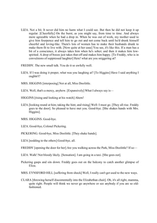 LIZA. Not a bit. It never did him no harm what I could see. But then he did not keep it up
regular. [Cheerfully] On the burst, as you might say, from time to time. And always
more agreeable when he had a drop in. When he was out of work, my mother used to
give him fourpence and tell him to go out and not come back until he'd drunk himself
cheerful and loving-like. There's lots of women has to make their husbands drunk to
make them fit to live with. [Now quite at her ease] You see, it's like this. If a man has a
bit of a conscience, it always takes him when he's sober; and then it makes him low-
spirited. A drop of booze just takes that off and makes him happy. [To Freddy, who is in
convulsions of suppressed laughter] Here! what are you sniggering at?
FREDDY. The new small talk. You do it so awfully well.
LIZA. If I was doing it proper, what was you laughing at? [To Higgins] Have I said anything I
oughtn't?
MRS. HIGGINS [interposing] Not at all, Miss Doolittle.
LIZA. Well, that's a mercy, anyhow. [Expansively] What I always say is—
HIGGINS [rising and looking at his watch] Ahem!
LIZA [looking round at him; taking the hint; and rising] Well: I must go. [They all rise. Freddy
goes to the door]. So pleased to have met you. Good-bye. [She shakes hands with Mrs.
Higgins].
MRS. HIGGINS. Good-bye.
LIZA. Good-bye, Colonel Pickering.
PICKERING. Good-bye, Miss Doolittle. [They shake hands].
LIZA [nodding to the others] Good-bye, all.
FREDDY [opening the door for her] Are you walking across the Park, Miss Doolittle? If so—
LIZA. Walk! Not bloody likely. [Sensation]. I am going in a taxi. [She goes out].
Pickering gasps and sits down. Freddy goes out on the balcony to catch another glimpse of
Eliza.
MRS. EYNSFORD HILL [suffering from shock] Well, I really can't get used to the new ways.
CLARA [throwing herself discontentedly into the Elizabethan chair]. Oh, it's all right, mamma,
quite right. People will think we never go anywhere or see anybody if you are so old-
fashioned.
 