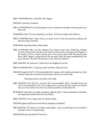 MRS. EYNSFORD HILL. Good-bye, Mr. Higgins.
HIGGINS. Good-bye. Good-bye.
MRS. EYNSFORD HILL [to Pickering] It's no use. I shall never be able to bring myself to use
that word.
PICKERING. Don't. It's not compulsory, you know. You'll get on quite well without it.
MRS. EYNSFORD HILL. Only, Clara is so down on me if I am not positively reeking with
the latest slang. Good-bye.
PICKERING. Good-bye [They shake hands].
MRS. EYNSFORD HILL [to Mrs. Higgins] You mustn't mind Clara. [Pickering, catching
from her lowered tone that this is not meant for him to hear, discreetly joins Higgins at
the window]. We're so poor! and she gets so few parties, poor child! She doesn't quite
know. [Mrs. Higgins, seeing that her eyes are moist, takes her hand sympathetically and
goes with her to the door]. But the boy is nice. Don't you think so?
MRS. HIGGINS. Oh, quite nice. I shall always be delighted to see him.
MRS. EYNSFORD HILL. Thank you, dear. Good-bye. [She goes out].
HIGGINS [eagerly] Well? Is Eliza presentable [he swoops on his mother and drags her to the
ottoman, where she sits down in Eliza's place with her son on her left]?
Pickering returns to his chair on her right.
MRS. HIGGINS. You silly boy, of course she's not presentable. She's a triumph of your art
and of her dressmaker's; but if you suppose for a moment that she doesn't give herself
away in every sentence she utters, you must be perfectly cracked about her.
PICKERING. But don't you think something might be done? I mean something to eliminate
the sanguinary element from her conversation.
MRS. HIGGINS. Not as long as she is in Henry's hands.
HIGGINS [aggrieved] Do you mean that my language is improper?
MRS. HIGGINS. No, dearest: it would be quite proper—say on a canal barge; but it would not
be proper for her at a garden party.
HIGGINS [deeply injured] Well I must say—
 