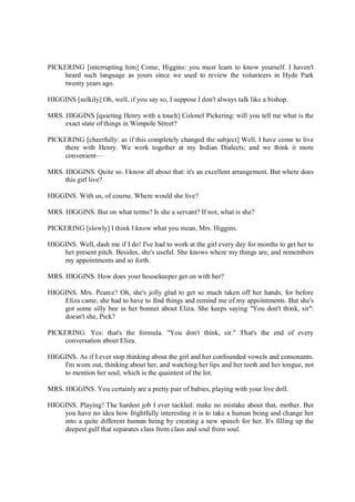 PICKERING [interrupting him] Come, Higgins: you must learn to know yourself. I haven't
heard such language as yours since we used to review the volunteers in Hyde Park
twenty years ago.
HIGGINS [sulkily] Oh, well, if you say so, I suppose I don't always talk like a bishop.
MRS. HIGGINS [quieting Henry with a touch] Colonel Pickering: will you tell me what is the
exact state of things in Wimpole Street?
PICKERING [cheerfully: as if this completely changed the subject] Well, I have come to live
there with Henry. We work together at my Indian Dialects; and we think it more
convenient—
MRS. HIGGINS. Quite so. I know all about that: it's an excellent arrangement. But where does
this girl live?
HIGGINS. With us, of course. Where would she live?
MRS. HIGGINS. But on what terms? Is she a servant? If not, what is she?
PICKERING [slowly] I think I know what you mean, Mrs. Higgins.
HIGGINS. Well, dash me if I do! I've had to work at the girl every day for months to get her to
her present pitch. Besides, she's useful. She knows where my things are, and remembers
my appointments and so forth.
MRS. HIGGINS. How does your housekeeper get on with her?
HIGGINS. Mrs. Pearce? Oh, she's jolly glad to get so much taken off her hands; for before
Eliza came, she had to have to find things and remind me of my appointments. But she's
got some silly bee in her bonnet about Eliza. She keeps saying "You don't think, sir":
doesn't she, Pick?
PICKERING. Yes: that's the formula. "You don't think, sir." That's the end of every
conversation about Eliza.
HIGGINS. As if I ever stop thinking about the girl and her confounded vowels and consonants.
I'm worn out, thinking about her, and watching her lips and her teeth and her tongue, not
to mention her soul, which is the quaintest of the lot.
MRS. HIGGINS. You certainly are a pretty pair of babies, playing with your live doll.
HIGGINS. Playing! The hardest job I ever tackled: make no mistake about that, mother. But
you have no idea how frightfully interesting it is to take a human being and change her
into a quite different human being by creating a new speech for her. It's filling up the
deepest gulf that separates class from class and soul from soul.
 