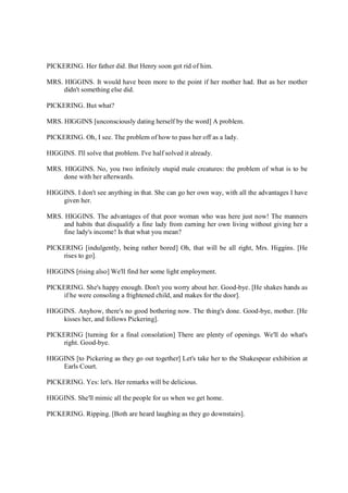PICKERING. Her father did. But Henry soon got rid of him.
MRS. HIGGINS. It would have been more to the point if her mother had. But as her mother
didn't something else did.
PICKERING. But what?
MRS. HIGGINS [unconsciously dating herself by the word] A problem.
PICKERING. Oh, I see. The problem of how to pass her off as a lady.
HIGGINS. I'll solve that problem. I've half solved it already.
MRS. HIGGINS. No, you two infinitely stupid male creatures: the problem of what is to be
done with her afterwards.
HIGGINS. I don't see anything in that. She can go her own way, with all the advantages I have
given her.
MRS. HIGGINS. The advantages of that poor woman who was here just now! The manners
and habits that disqualify a fine lady from earning her own living without giving her a
fine lady's income! Is that what you mean?
PICKERING [indulgently, being rather bored] Oh, that will be all right, Mrs. Higgins. [He
rises to go].
HIGGINS [rising also] We'll find her some light employment.
PICKERING. She's happy enough. Don't you worry about her. Good-bye. [He shakes hands as
if he were consoling a frightened child, and makes for the door].
HIGGINS. Anyhow, there's no good bothering now. The thing's done. Good-bye, mother. [He
kisses her, and follows Pickering].
PICKERING [turning for a final consolation] There are plenty of openings. We'll do what's
right. Good-bye.
HIGGINS [to Pickering as they go out together] Let's take her to the Shakespear exhibition at
Earls Court.
PICKERING. Yes: let's. Her remarks will be delicious.
HIGGINS. She'll mimic all the people for us when we get home.
PICKERING. Ripping. [Both are heard laughing as they go downstairs].
 