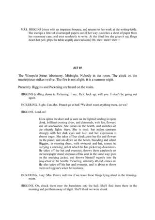 MRS. HIGGINS [rises with an impatient bounce, and returns to her work at the writing-table.
She sweeps a litter of disarranged papers out of her way; snatches a sheet of paper from
her stationery case; and tries resolutely to write. At the third line she gives it up; flings
down her pen; grips the table angrily and exclaims] Oh, men! men!! men!!!
ACT IV
The Wimpole Street laboratory. Midnight. Nobody in the room. The clock on the
mantelpiece strikes twelve. The fire is not alight: it is a summer night.
Presently Higgins and Pickering are heard on the stairs.
HIGGINS [calling down to Pickering] I say, Pick: lock up, will you. I shan't be going out
again.
PICKERING. Right. Can Mrs. Pearce go to bed? We don't want anything more, do we?
HIGGINS. Lord, no!
Eliza opens the door and is seen on the lighted landing in opera
cloak, brilliant evening dress, and diamonds, with fan, flowers,
and all accessories. She comes to the hearth, and switches on
the electric lights there. She is tired: her pallor contrasts
strongly with her dark eyes and hair; and her expression is
almost tragic. She takes off her cloak; puts her fan and flowers
on the piano; and sits down on the bench, brooding and silent.
Higgins, in evening dress, with overcoat and hat, comes in,
carrying a smoking jacket which he has picked up downstairs.
He takes off the hat and overcoat; throws them carelessly on
the newspaper stand; disposes of his coat in the same way; puts
on the smoking jacket; and throws himself wearily into the
easy-chair at the hearth. Pickering, similarly attired, comes in.
He also takes off his hat and overcoat, and is about to throw
them on Higgins's when he hesitates.
PICKERING. I say: Mrs. Pearce will row if we leave these things lying about in the drawing-
room.
HIGGINS. Oh, chuck them over the bannisters into the hall. She'll find them there in the
morning and put them away all right. She'll think we were drunk.
 