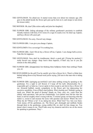 THE GENTLEMAN. I'm afraid not. It started worse than ever about two minutes ago. [He
goes to the plinth beside the flower girl; puts up his foot on it; and stoops to turn down
his trouser ends].
THE MOTHER. Oh, dear! [She retires sadly and joins her daughter].
THE FLOWER GIRL [taking advantage of the military gentleman's proximity to establish
friendly relations with him]. If it's worse it's a sign it's nearly over. So cheer up, Captain;
and buy a flower off a poor girl.
THE GENTLEMAN. I'm sorry, I haven't any change.
THE FLOWER GIRL. I can give you change, Captain,
THE GENTLEMEN. For a sovereign? I've nothing less.
THE FLOWER GIRL. Garn! Oh do buy a flower off me, Captain. I can change half-a-crown.
Take this for tuppence.
THE GENTLEMAN. Now don't be troublesome: there's a good girl. [Trying his pockets] I
really haven't any change—Stop: here's three hapence, if that's any use to you [he
retreats to the other pillar].
THE FLOWER GIRL [disappointed, but thinking three halfpence better than nothing] Thank
you, sir.
THE BYSTANDER [to the girl] You be careful: give him a flower for it. There's a bloke here
behind taking down every blessed word you're saying. [All turn to the man who is taking
notes].
THE FLOWER GIRL [springing up terrified] I ain't done nothing wrong by speaking to the
gentleman. I've a right to sell flowers if I keep off the kerb. [Hysterically] I'm a
respectable girl: so help me, I never spoke to him except to ask him to buy a flower off
me. [General hubbub, mostly sympathetic to the flower girl, but deprecating her
excessive sensibility. Cries of Don't start hollerin. Who's hurting you? Nobody's going to
touch you. What's the good of fussing? Steady on. Easy, easy, etc., come from the
elderly staid spectators, who pat her comfortingly. Less patient ones bid her shut her
head, or ask her roughly what is wrong with her. A remoter group, not knowing what the
matter is, crowd in and increase the noise with question and answer: What's the row?
What she do? Where is he? A tec taking her down. What! him? Yes: him over there:
Took money off the gentleman, etc. The flower girl, distraught and mobbed, breaks
through them to the gentleman, crying mildly] Oh, sir, don't let him charge me. You
dunno what it means to me. They'll take away my character and drive me on the streets
for speaking to gentlemen. They—
 