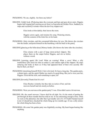 PICKERING. We are, slightly. Are there any letters?
HIGGINS. I didn't look. [Pickering takes the overcoats and hats and goes down stairs. Higgins
begins half singing half yawning an air from La Fanciulla del Golden West. Suddenly he
stops and exclaims] I wonder where the devil my slippers are!
Eliza looks at him darkly; then leaves the room.
Higgins yawns again, and resumes his song. Pickering returns,
with the contents of the letter-box in his hand.
PICKERING. Only circulars, and this coroneted billet-doux for you. [He throws the circulars
into the fender, and posts himself on the hearthrug, with his back to the grate].
HIGGINS [glancing at the billet-doux] Money-lender. [He throws the letter after the circulars].
Eliza returns with a pair of large down-at-heel slippers. She
places them on the carpet before Higgins, and sits as before
without a word.
HIGGINS [yawning again] Oh Lord! What an evening! What a crew! What a silly
tomfoollery! [He raises his shoe to unlace it, and catches sight of the slippers. He stops
unlacing and looks at them as if they had appeared there of their own accord]. Oh!
they're there, are they?
PICKERING [stretching himself] Well, I feel a bit tired. It's been a long day. The garden party,
a dinner party, and the opera! Rather too much of a good thing. But you've won your bet,
Higgins. Eliza did the trick, and something to spare, eh?
HIGGINS [fervently] Thank God it's over!
Eliza flinches violently; but they take no notice of her; and she
recovers herself and sits stonily as before.
PICKERING. Were you nervous at the garden party? I was. Eliza didn't seem a bit nervous.
HIGGINS. Oh, she wasn't nervous. I knew she'd be all right. No, it's the strain of putting the
job through all these months that has told on me. It was interesting enough at first, while
we were at the phonetics; but after that I got deadly sick of it. If I hadn't backed myself
to do it I should have chucked the whole thing up two months ago. It was a silly notion:
the whole thing has been a bore.
PICKERING. Oh come! the garden party was frightfully exciting. My heart began beating like
anything.
 