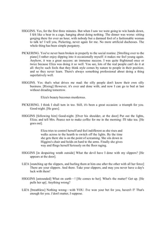 HIGGINS. Yes, for the first three minutes. But when I saw we were going to win hands down,
I felt like a bear in a cage, hanging about doing nothing. The dinner was worse: sitting
gorging there for over an hour, with nobody but a damned fool of a fashionable woman
to talk to! I tell you, Pickering, never again for me. No more artificial duchesses. The
whole thing has been simple purgatory.
PICKERING. You've never been broken in properly to the social routine. [Strolling over to the
piano] I rather enjoy dipping into it occasionally myself: it makes me feel young again.
Anyhow, it was a great success: an immense success. I was quite frightened once or
twice because Eliza was doing it so well. You see, lots of the real people can't do it at
all: they're such fools that they think style comes by nature to people in their position;
and so they never learn. There's always something professional about doing a thing
superlatively well.
HIGGINS. Yes: that's what drives me mad: the silly people don't know their own silly
business. [Rising] However, it's over and done with; and now I can go to bed at last
without dreading tomorrow.
Eliza's beauty becomes murderous.
PICKERING. I think I shall turn in too. Still, it's been a great occasion: a triumph for you.
Good-night. [He goes].
HIGGINS [following him] Good-night. [Over his shoulder, at the door] Put out the lights,
Eliza; and tell Mrs. Pearce not to make coffee for me in the morning: I'll take tea. [He
goes out].
Eliza tries to control herself and feel indifferent as she rises and
walks across to the hearth to switch off the lights. By the time
she gets there she is on the point of screaming. She sits down in
Higgins's chair and holds on hard to the arms. Finally she gives
way and flings herself furiously on the floor raging.
HIGGINS [in despairing wrath outside] What the devil have I done with my slippers? [He
appears at the door].
LIZA [snatching up the slippers, and hurling them at him one after the other with all her force]
There are your slippers. And there. Take your slippers; and may you never have a day's
luck with them!
HIGGINS [astounded] What on earth—! [He comes to her]. What's the matter? Get up. [He
pulls her up]. Anything wrong?
LIZA [breathless] Nothing wrong—with YOU. I've won your bet for you, haven't I? That's
enough for you. I don't matter, I suppose.
 