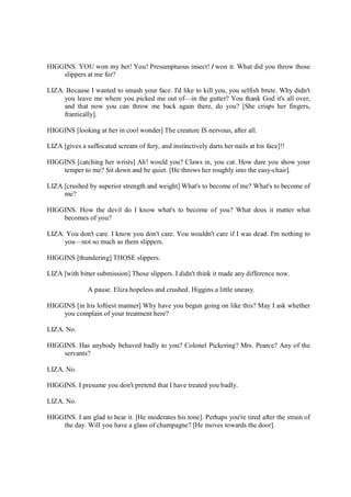 HIGGINS. YOU won my bet! You! Presumptuous insect! I won it. What did you throw those
slippers at me for?
LIZA. Because I wanted to smash your face. I'd like to kill you, you selfish brute. Why didn't
you leave me where you picked me out of—in the gutter? You thank God it's all over,
and that now you can throw me back again there, do you? [She crisps her fingers,
frantically].
HIGGINS [looking at her in cool wonder] The creature IS nervous, after all.
LIZA [gives a suffocated scream of fury, and instinctively darts her nails at his face]!!
HIGGINS [catching her wrists] Ah! would you? Claws in, you cat. How dare you show your
temper to me? Sit down and be quiet. [He throws her roughly into the easy-chair].
LIZA [crushed by superior strength and weight] What's to become of me? What's to become of
me?
HIGGINS. How the devil do I know what's to become of you? What does it matter what
becomes of you?
LIZA. You don't care. I know you don't care. You wouldn't care if I was dead. I'm nothing to
you—not so much as them slippers.
HIGGINS [thundering] THOSE slippers.
LIZA [with bitter submission] Those slippers. I didn't think it made any difference now.
A pause. Eliza hopeless and crushed. Higgins a little uneasy.
HIGGINS [in his loftiest manner] Why have you begun going on like this? May I ask whether
you complain of your treatment here?
LIZA. No.
HIGGINS. Has anybody behaved badly to you? Colonel Pickering? Mrs. Pearce? Any of the
servants?
LIZA. No.
HIGGINS. I presume you don't pretend that I have treated you badly.
LIZA. No.
HIGGINS. I am glad to hear it. [He moderates his tone]. Perhaps you're tired after the strain of
the day. Will you have a glass of champagne? [He moves towards the door].
 