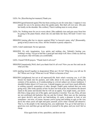 LIZA. No. [Recollecting her manners] Thank you.
HIGGINS [good-humored again] This has been coming on you for some days. I suppose it was
natural for you to be anxious about the garden party. But that's all over now. [He pats
her kindly on the shoulder. She writhes]. There's nothing more to worry about.
LIZA. No. Nothing more for you to worry about. [She suddenly rises and gets away from him
by going to the piano bench, where she sits and hides her face]. Oh God! I wish I was
dead.
HIGGINS [staring after her in sincere surprise] Why? in heaven's name, why? [Reasonably,
going to her] Listen to me, Eliza. All this irritation is purely subjective.
LIZA. I don't understand. I'm too ignorant.
HIGGINS. It's only imagination. Low spirits and nothing else. Nobody's hurting you.
Nothing's wrong. You go to bed like a good girl and sleep it off. Have a little cry and say
your prayers: that will make you comfortable.
LIZA. I heard YOUR prayers. "Thank God it's all over!"
HIGGINS [impatiently] Well, don't you thank God it's all over? Now you are free and can do
what you like.
LIZA [pulling herself together in desperation] What am I fit for? What have you left me fit
for? Where am I to go? What am I to do? What's to become of me?
HIGGINS [enlightened, but not at all impressed] Oh, that's what's worrying you, is it? [He
thrusts his hands into his pockets, and walks about in his usual manner, rattling the
contents of his pockets, as if condescending to a trivial subject out of pure kindness]. I
shouldn't bother about it if I were you. I should imagine you won't have much difficulty
in settling yourself, somewhere or other, though I hadn't quite realized that you were
going away. [She looks quickly at him: he does not look at her, but examines the dessert
stand on the piano and decides that he will eat an apple]. You might marry, you know.
[He bites a large piece out of the apple, and munches it noisily]. You see, Eliza, all men
are not confirmed old bachelors like me and the Colonel. Most men are the marrying
sort (poor devils!); and you're not bad-looking; it's quite a pleasure to look at you
sometimes—not now, of course, because you're crying and looking as ugly as the very
devil; but when you're all right and quite yourself, you're what I should call attractive.
That is, to the people in the marrying line, you understand. You go to bed and have a
good nice rest; and then get up and look at yourself in the glass; and you won't feel so
cheap.
Eliza again looks at him, speechless, and does not stir.
 