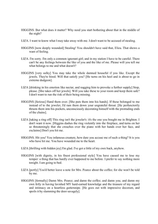 HIGGINS. But what does it matter? Why need you start bothering about that in the middle of
the night?
LIZA. I want to know what I may take away with me. I don't want to be accused of stealing.
HIGGINS [now deeply wounded] Stealing! You shouldn't have said that, Eliza. That shows a
want of feeling.
LIZA. I'm sorry. I'm only a common ignorant girl; and in my station I have to be careful. There
can't be any feelings between the like of you and the like of me. Please will you tell me
what belongs to me and what doesn't?
HIGGINS [very sulky] You may take the whole damned houseful if you like. Except the
jewels. They're hired. Will that satisfy you? [He turns on his heel and is about to go in
extreme dudgeon].
LIZA [drinking in his emotion like nectar, and nagging him to provoke a further supply] Stop,
please. [She takes off her jewels]. Will you take these to your room and keep them safe?
I don't want to run the risk of their being missing.
HIGGINS [furious] Hand them over. [She puts them into his hands]. If these belonged to me
instead of to the jeweler, I'd ram them down your ungrateful throat. [He perfunctorily
thrusts them into his pockets, unconsciously decorating himself with the protruding ends
of the chains].
LIZA [taking a ring off] This ring isn't the jeweler's: it's the one you bought me in Brighton. I
don't want it now. [Higgins dashes the ring violently into the fireplace, and turns on her
so threateningly that she crouches over the piano with her hands over her face, and
exclaims] Don't you hit me.
HIGGINS. Hit you! You infamous creature, how dare you accuse me of such a thing? It is you
who have hit me. You have wounded me to the heart.
LIZA [thrilling with hidden joy] I'm glad. I've got a little of my own back, anyhow.
HIGGINS [with dignity, in his finest professional style] You have caused me to lose my
temper: a thing that has hardly ever happened to me before. I prefer to say nothing more
tonight. I am going to bed.
LIZA [pertly] You'd better leave a note for Mrs. Pearce about the coffee; for she won't be told
by me.
HIGGINS [formally] Damn Mrs. Pearce; and damn the coffee; and damn you; and damn my
own folly in having lavished MY hard-earned knowledge and the treasure of my regard
and intimacy on a heartless guttersnipe. [He goes out with impressive decorum, and
spoils it by slamming the door savagely].
 